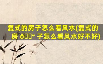 复式的房子怎么看风水(复式的房 💮 子怎么看风水好不好)